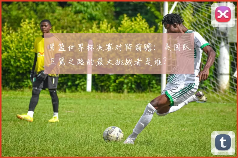 男篮世界杯决赛对阵前瞻:美国队卫冕之路的最大挑战者是谁?