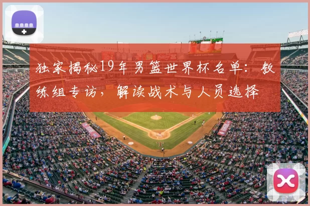 独家揭秘19年男篮世界杯名单：教练组专访，解读战术与人员选择