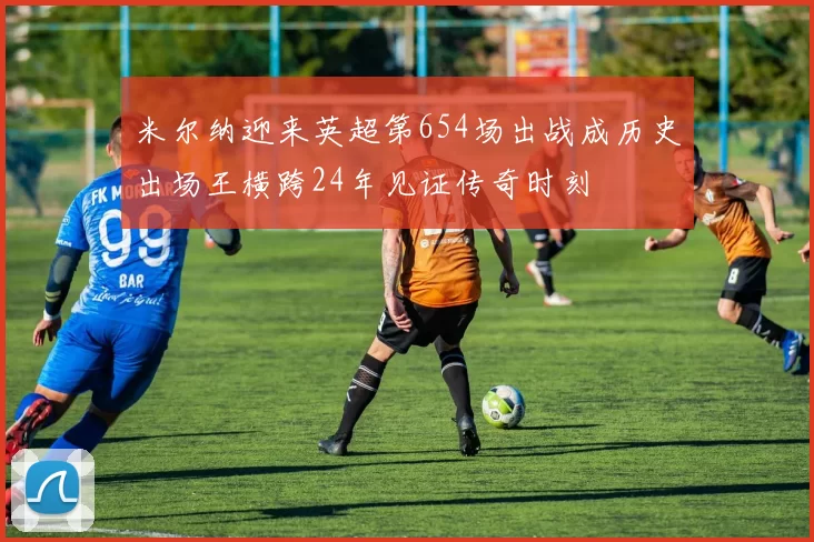 米尔纳迎来英超第654场出战成历史出场王横跨24年见证传奇时刻