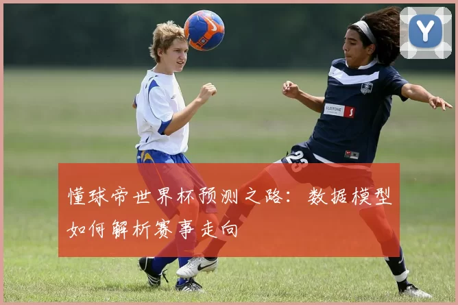 懂球帝世界杯预测之路:数据模型如何解析赛事走向