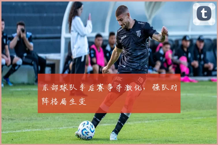 东部球队季后赛争夺激化,强队对阵格局生变
