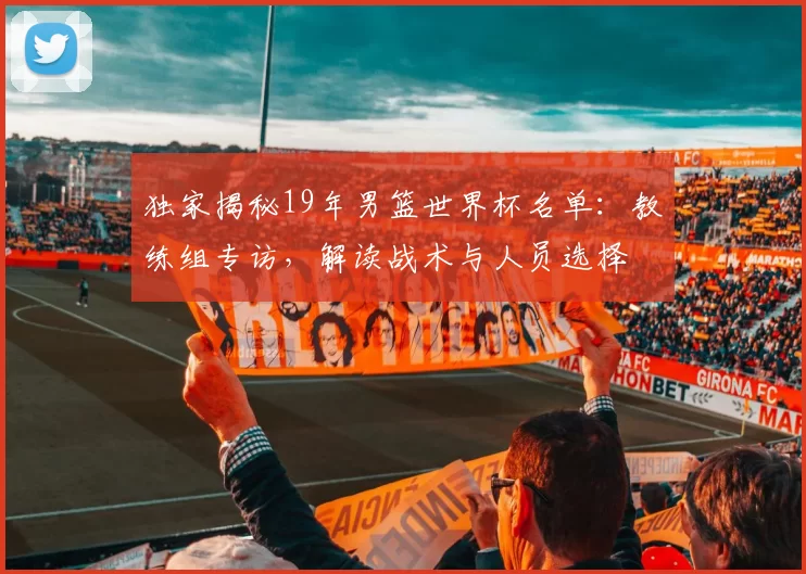 独家揭秘19年男篮世界杯名单：教练组专访，解读战术与人员选择