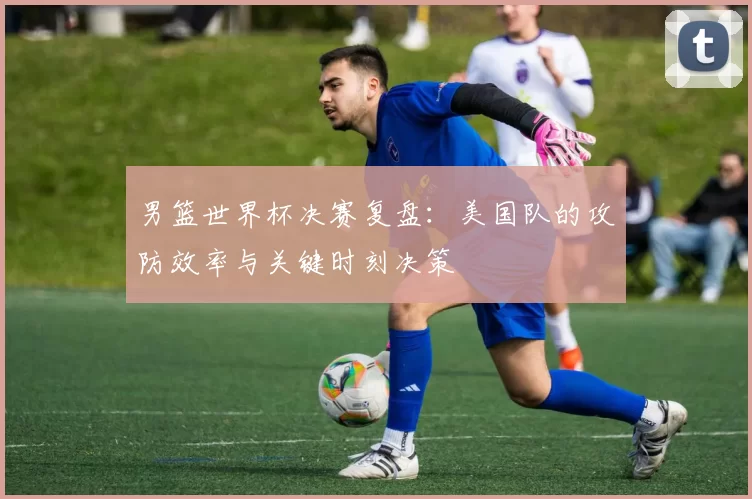男篮世界杯决赛复盘:美国队的攻防效率与关键时刻决策