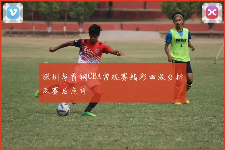深圳与首钢CBA常规赛精彩回放分析及赛后点评