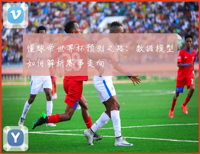 懂球帝世界杯预测之路：数据模型如何解析赛事走向