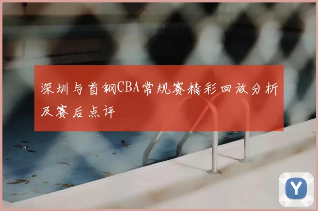 深圳与首钢CBA常规赛精彩回放分析及赛后点评