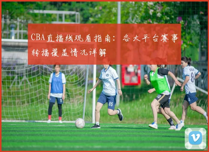 CBA直播线观看指南:各大平台赛事转播覆盖情况详解