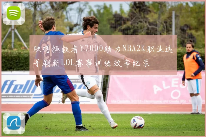 联想拯救者Y7000助力NBA2K职业选手刷新LOL赛事训练效率纪录