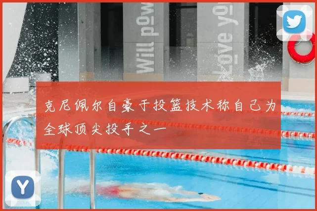 克尼佩尔自豪于投篮技术称自己为全球顶尖投手之一