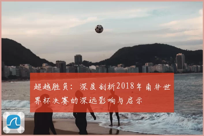 超越胜负:深度剖析2018年南非世界杯决赛的深远影响与启示