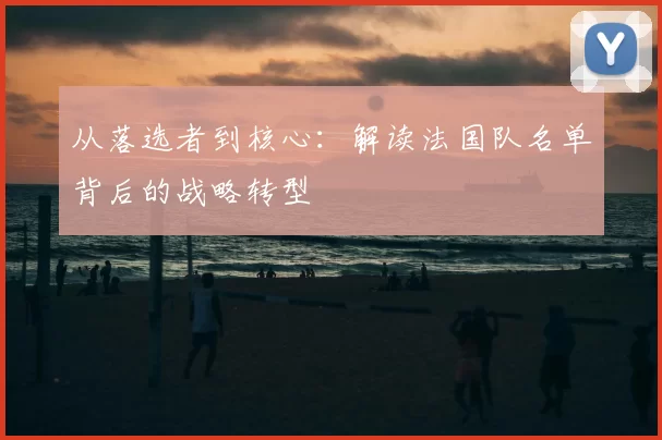 从落选者到核心：解读法国队名单背后的战略转型