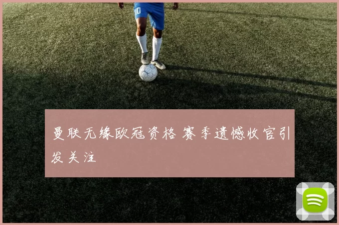 曼联无缘欧冠资格 赛季遗憾收官引发关注