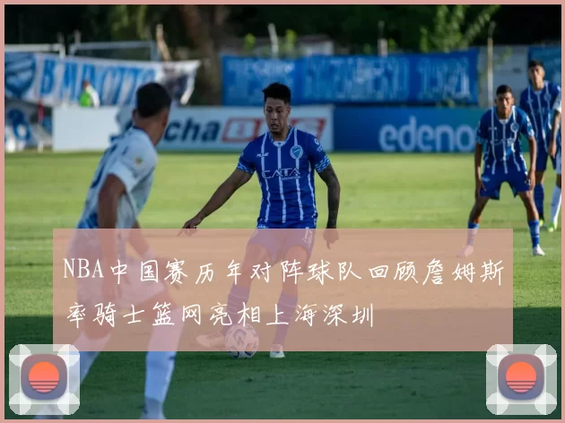 NBA中国赛历年对阵球队回顾詹姆斯率骑士篮网亮相上海深圳