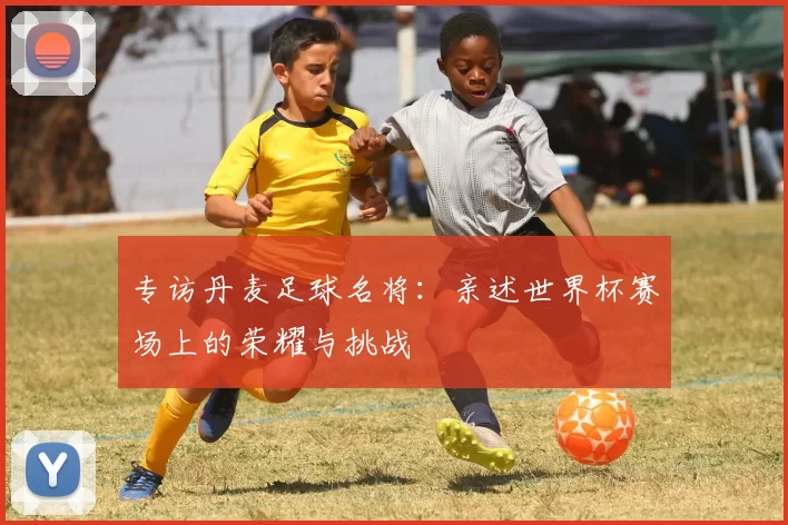 专访丹麦足球名将:亲述世界杯赛场上的荣耀与挑战