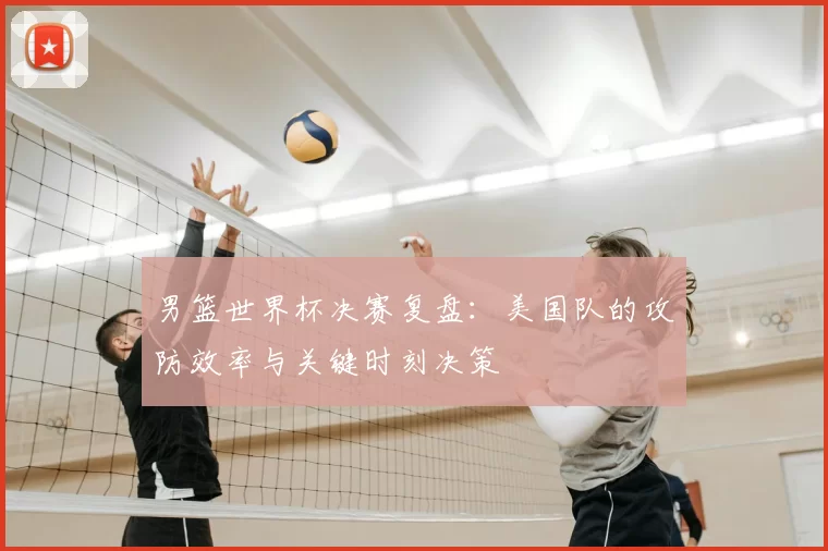 男篮世界杯决赛复盘：美国队的攻防效率与关键时刻决策