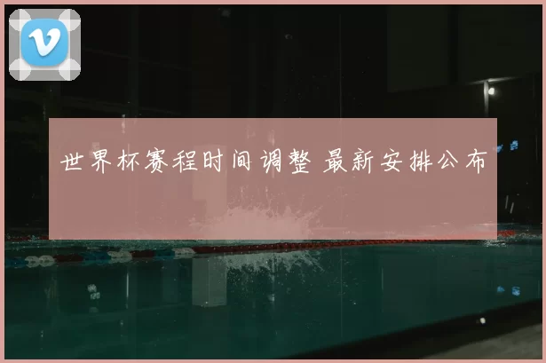 世界杯赛程时间调整 最新安排公布