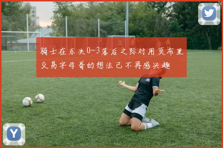 骑士在东决0-3落后之际对用莫布里交易字母哥的想法已不再感兴趣