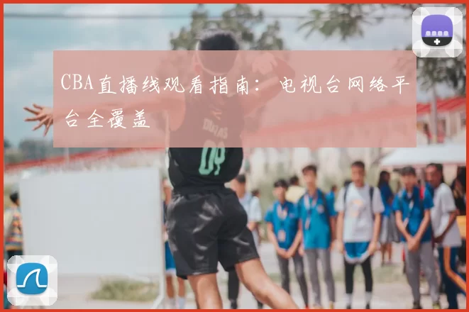 CBA直播线观看指南:电视台网络平台全覆盖