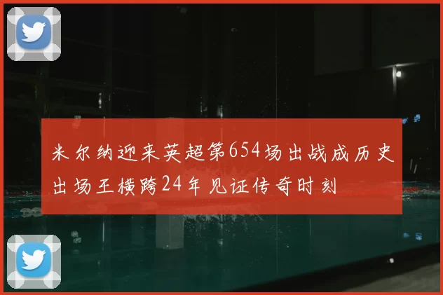 米尔纳迎来英超第654场出战成历史出场王横跨24年见证传奇时刻
