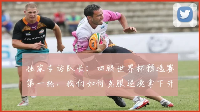 独家专访队长：回顾世界杯预选赛第一轮，我们如何克服逆境拿下开门红？