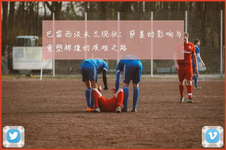 巴雷西谈米兰现状：萨基的影响与重塑辉煌的艰难之路