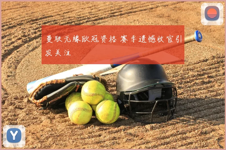 曼联无缘欧冠资格 赛季遗憾收官引发关注