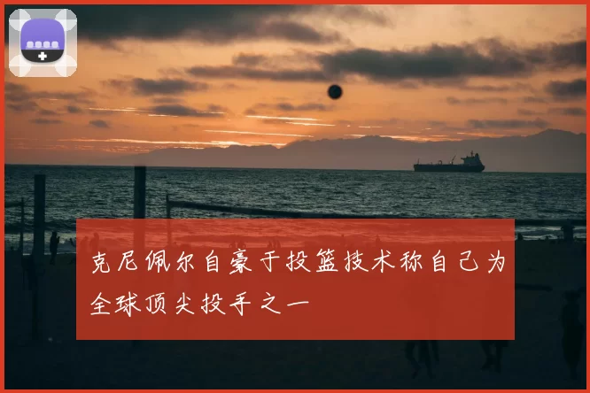 克尼佩尔自豪于投篮技术称自己为全球顶尖投手之一