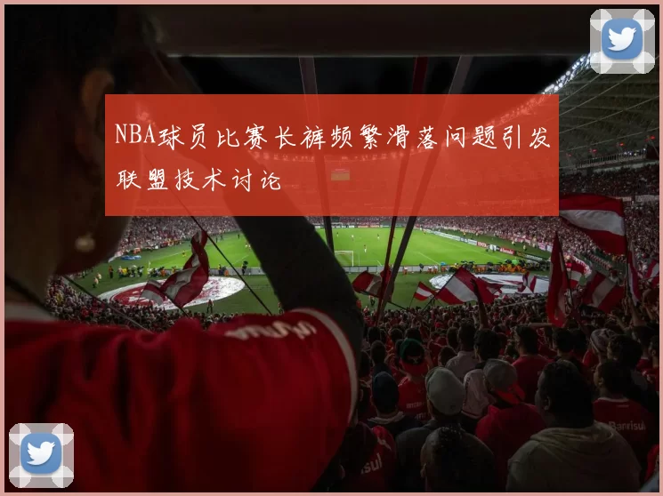 NBA球员比赛长裤频繁滑落问题引发联盟技术讨论