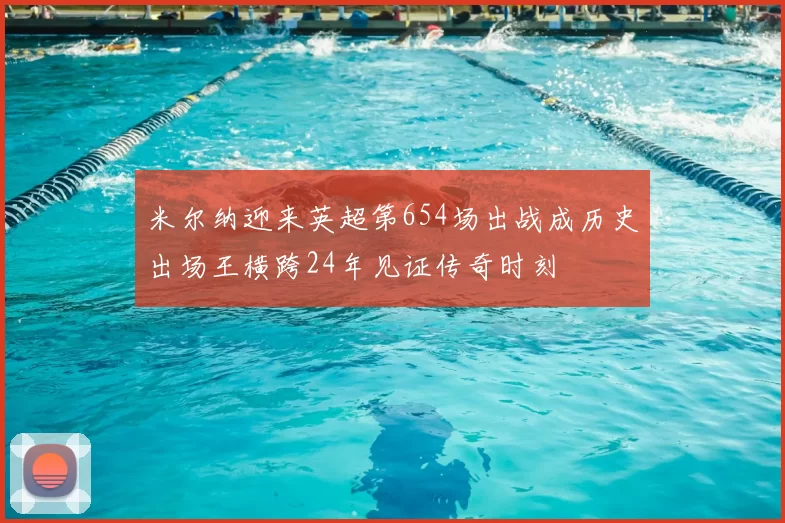 米尔纳迎来英超第654场出战成历史出场王横跨24年见证传奇时刻