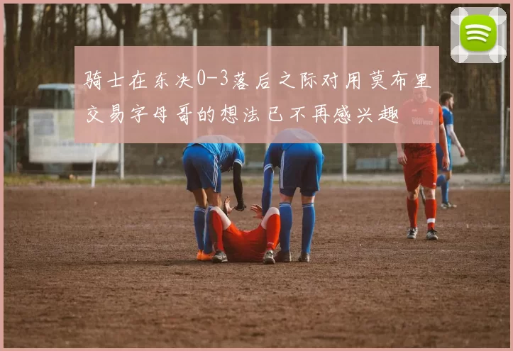 骑士在东决0-3落后之际对用莫布里交易字母哥的想法已不再感兴趣