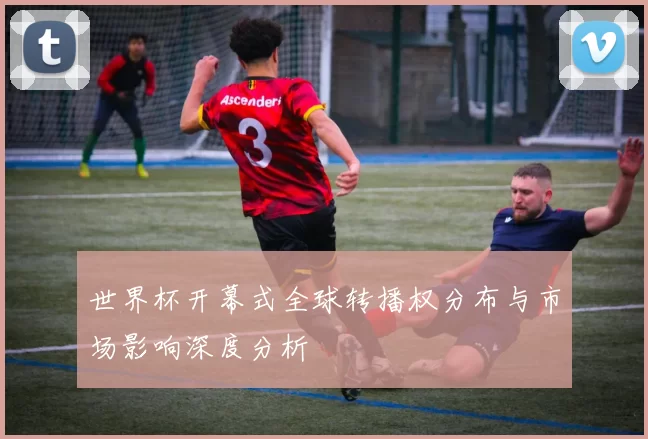 世界杯开幕式全球转播权分布与市场影响深度分析