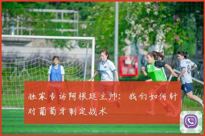 独家专访阿根廷主帅：我们如何针对葡萄牙制定战术
