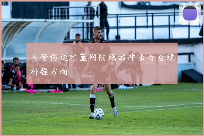 戈登伤退对篮网防线的冲击与后续补强方向