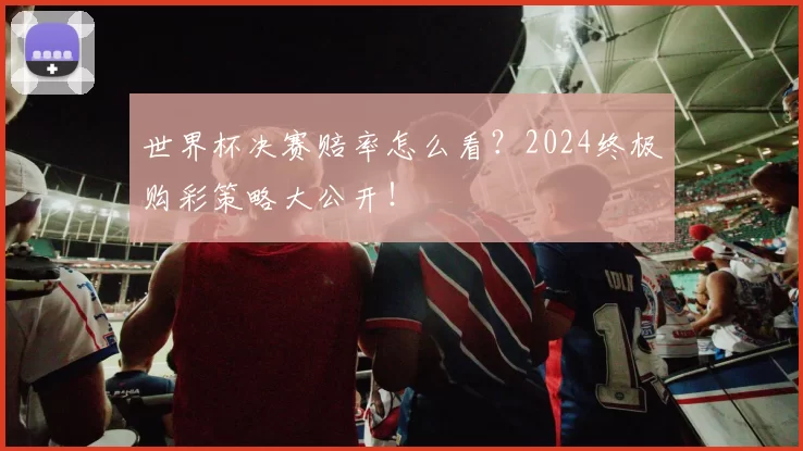 世界杯决赛赔率怎么看？2024终极购彩策略大公开！
