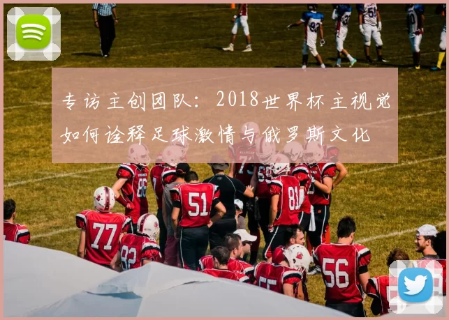专访主创团队:2018世界杯主视觉如何诠释足球激情与俄罗斯文化