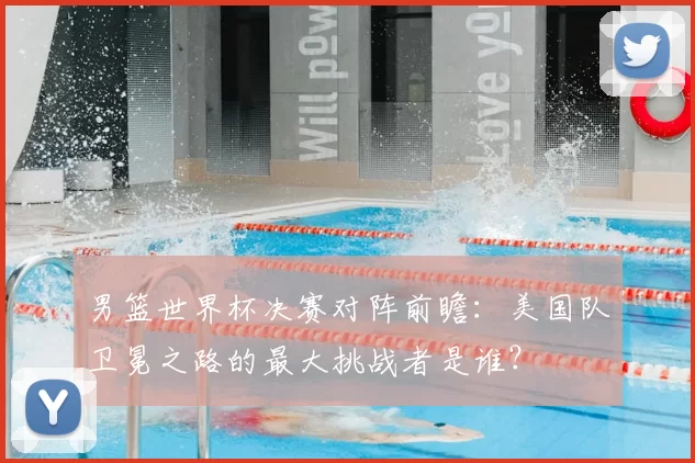 男篮世界杯决赛对阵前瞻：美国队卫冕之路的最大挑战者是谁？