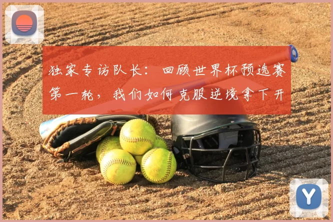 独家专访队长：回顾世界杯预选赛第一轮，我们如何克服逆境拿下开门红？