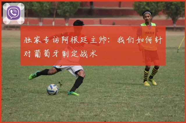 独家专访阿根廷主帅：我们如何针对葡萄牙制定战术