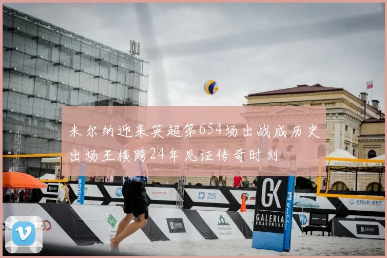 米尔纳迎来英超第654场出战成历史出场王横跨24年见证传奇时刻