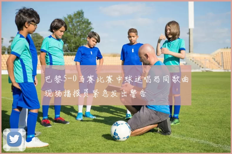 巴黎5-0马赛比赛中球迷唱恐同歌曲现场播报员紧急发出警告