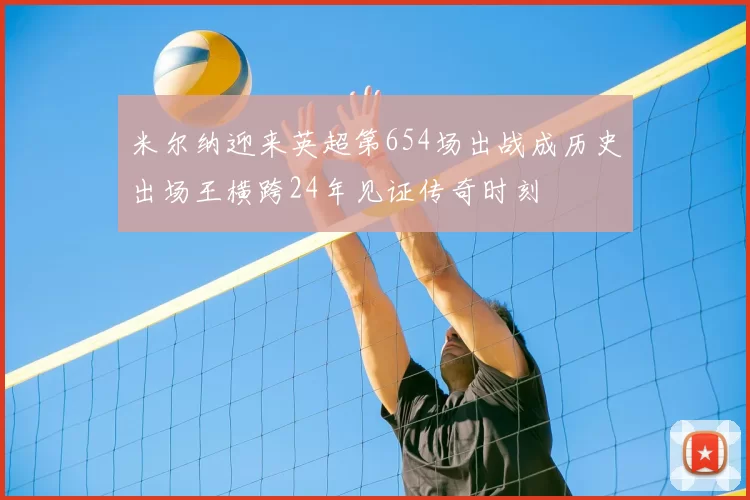 米尔纳迎来英超第654场出战成历史出场王横跨24年见证传奇时刻